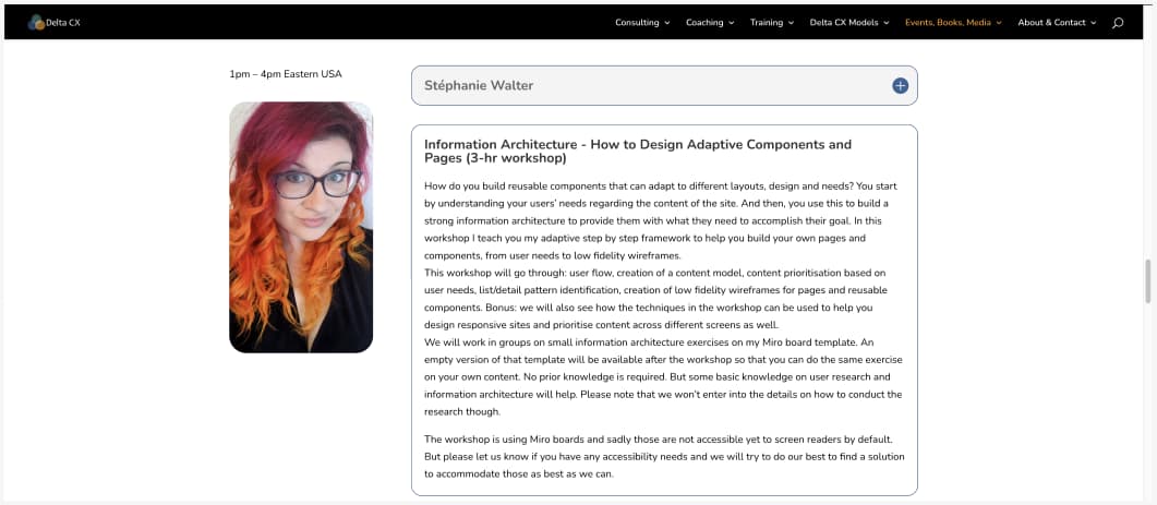 Information Architecture - How to Design Adaptive Components and Pages (3-hr workshop) How do you build reusable components that can adapt to different layouts, design and needs? You start by understanding your users’ needs regarding the content of the site. And then, you use this to build a strong information architecture to provide them with what they need to accomplish their goal. In this workshop I teach you my adaptive step by step framework to help you build your own pages and components, from user needs to low fidelity wireframes. This workshop will go through: user flow, creation of a content model, content prioritisation based on user needs, list/detail pattern identification, creation of low fidelity wireframes for pages and reusable components. Bonus: we will also see how the techniques in the workshop can be used to help you design responsive sites and prioritise content across different screens as well. We will work in groups on small information architecture exercises on my Miro board template. An empty version of that template will be available after the workshop so that you can do the same exercise on your own content. No prior knowledge is required. But some basic knowledge on user research and information architecture will help. Please note that we won’t enter into the details on how to conduct the research though. The workshop is using Miro boards and sadly those are not accessible yet to screen readers by default. But please let us know if you have any accessibility needs and we will try to do our best to find a solution to accommodate those as best as we can.