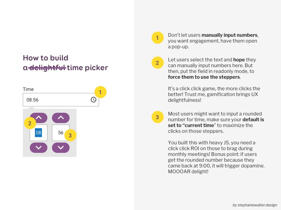 A shitty time picked on the left, that forces users to use steppers to increment minutes and hours, one by one, with 3 annotations 1.Don’t let users manually input numbers, you want engagement, have them open a pop-up. 2. Let users select the text and hope they can manually input numbers here. But then, put the field in readonly mode, to force them to use the steppers. It’s a click click game, the more clicks the better! Trust me, gamification brings UX delightfulness! 3. Most users might want to input a rounded number for time, make sure your default is set to “current time” to maximize the clicks on those steppers. You built this with heavy JS, you need a click click ROI on those to brag during monthly meetings! Bonus point: if users get the rounded number because they came back at 9:00, it will trigger dopamine. MOOOAR delight!