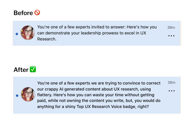 Before (real Linkedin Notification): You’re one of a few experts invited to answer: Here's how you can demonstrate your leadership prowess to excel in UX Research. After (fake one by me): You're one of a few experts we are trying to convince to correct our crappy AI generated content about UX research, using flattery. Here's how you can waste your time without getting paid, while not owning the content you write, but, you would do anything for a shiny Top UX Research Voice badge, right?